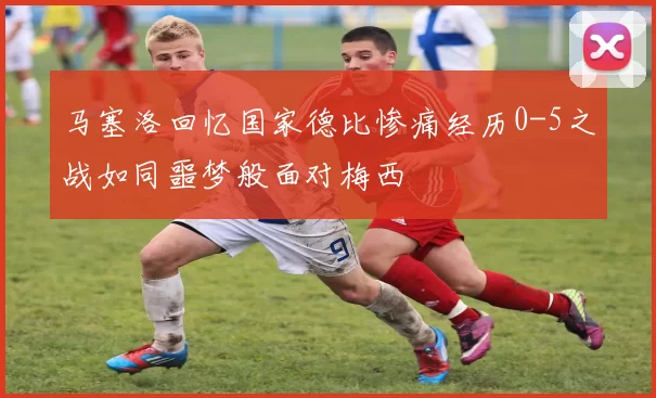 马塞洛回忆国家德比惨痛经历0-5之战如同噩梦般面对梅西