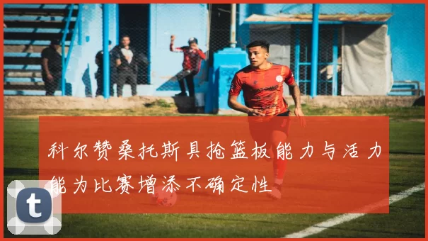 科尔赞桑托斯具抢篮板能力与活力能为比赛增添不确定性