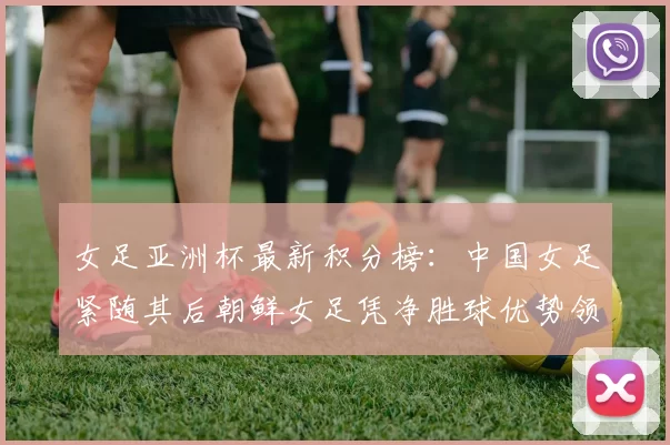 女足亚洲杯最新积分榜：中国女足紧随其后朝鲜女足凭净胜球优势领跑