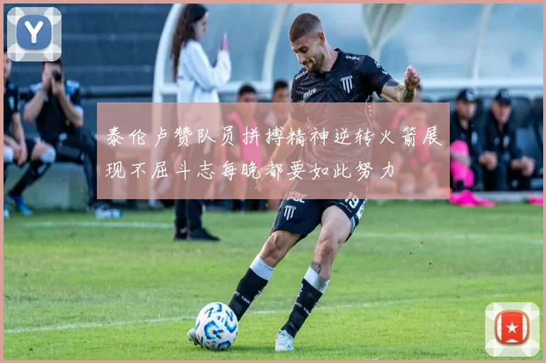 泰伦卢赞队员拼搏精神逆转火箭展现不屈斗志每晚都要如此努力
