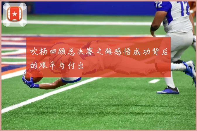 吹杨回顾总决赛之路感悟成功背后的艰辛与付出
