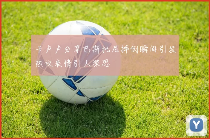 卡卢卢分享巴斯托尼摔倒瞬间引发热议表情引人深思