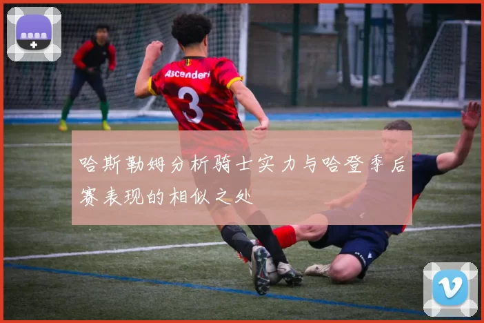 哈斯勒姆分析骑士实力与哈登季后赛表现的相似之处