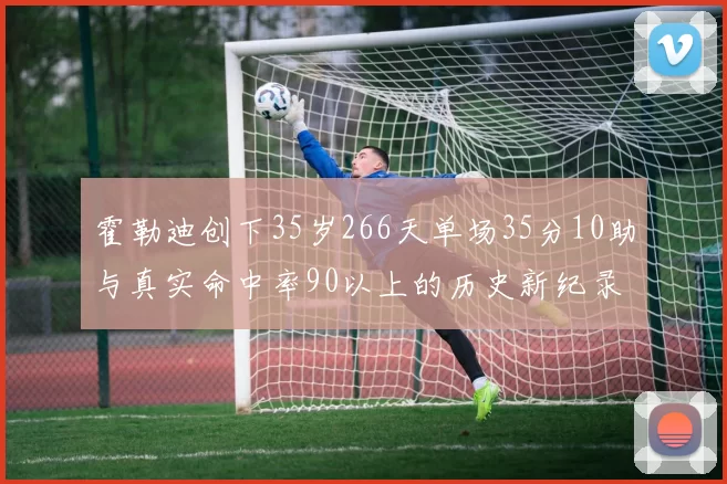 霍勒迪创下35岁266天单场35分10助与真实命中率90以上的历史新纪录