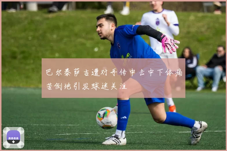 巴尔泰萨吉遭对手传中击中下体痛苦倒地引发球迷关注