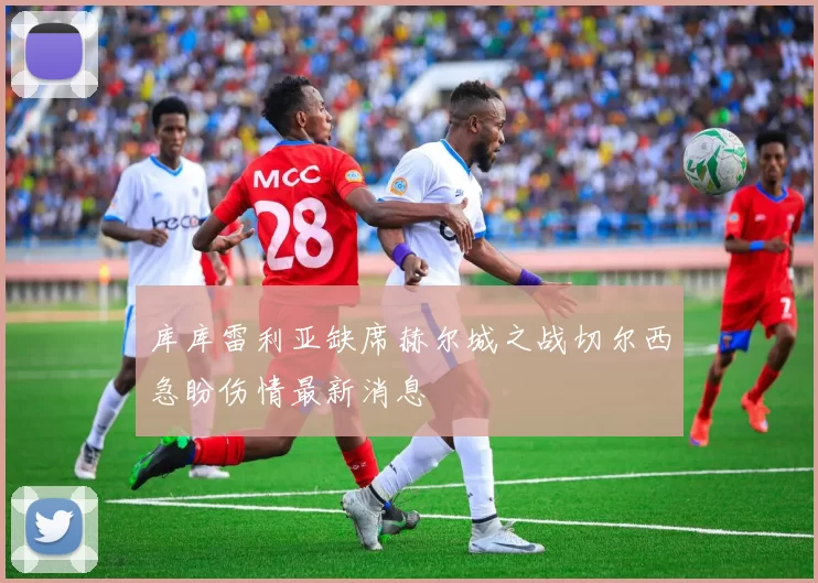 库库雷利亚缺席赫尔城之战切尔西急盼伤情最新消息