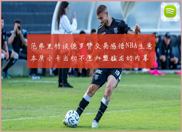 范弗里特谈德罗赞交易感悟NBA生意本质小卡当初不愿加盟猛龙的内幕揭秘
